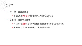 なぜ？
- リーダー自身の考え
> 自分たちでアレンジできるオフィスを作りたかった
- メンバーに対する期待
> メンバーが主体になって大阪独自の文化を作ってもらいたかった
> 働きやすいオフィスを追求してもらいたかった
 