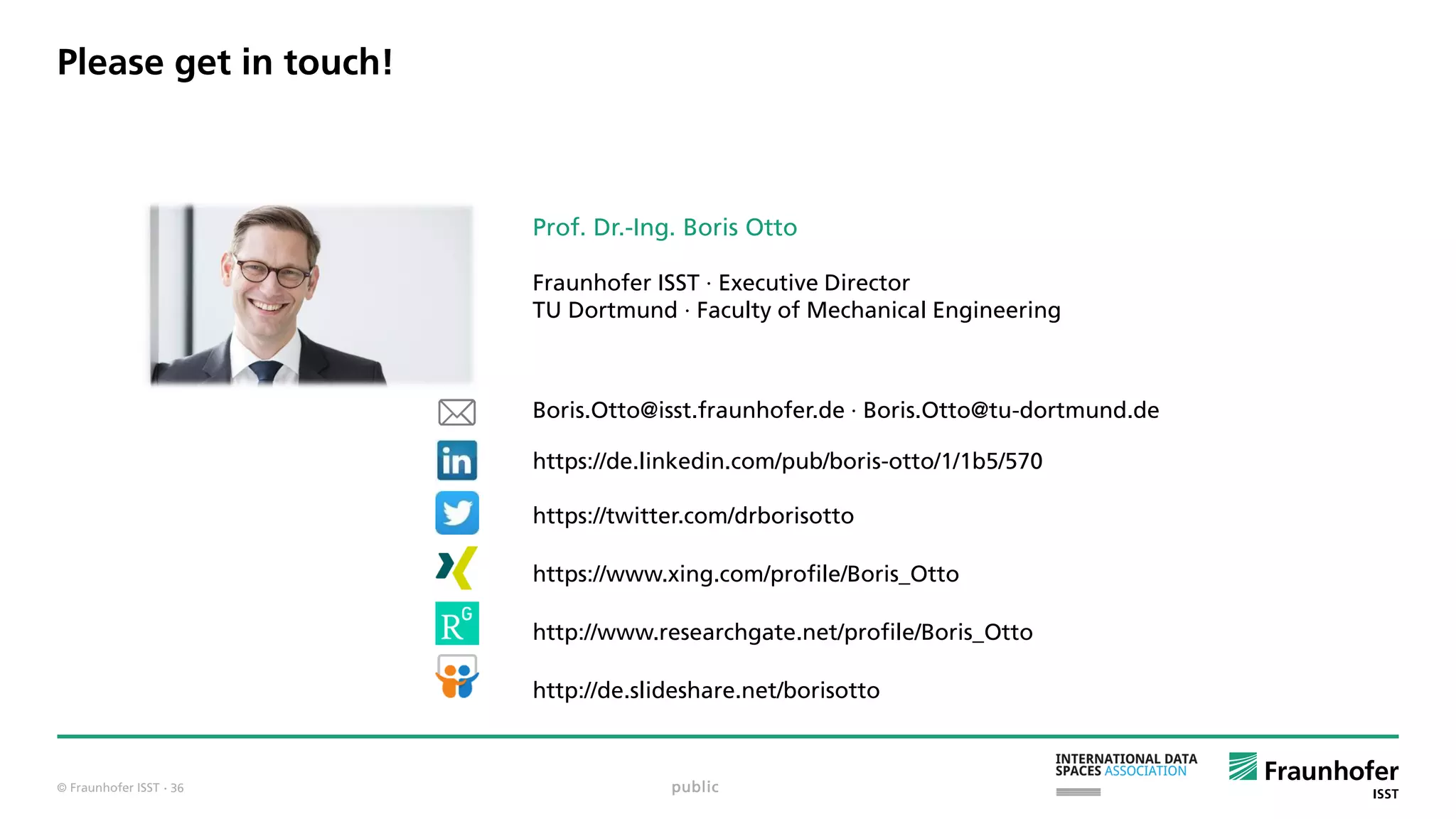 © Fraunhofer ISST
Prof. Dr.-Ing. Boris Otto
Fraunhofer ISST · Executive Director
TU Dortmund · Faculty of Mechanical Engineering
Boris.Otto@isst.fraunhofer.de · Boris.Otto@tu-dortmund.de
https://de.linkedin.com/pub/boris-otto/1/1b5/570
https://twitter.com/drborisotto
https://www.xing.com/profile/Boris_Otto
http://www.researchgate.net/profile/Boris_Otto
http://de.slideshare.net/borisotto
Please get in touch!
public· 36
 