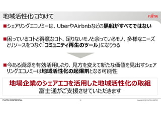 FUJITSU CONFIDENTIAL
地域活性化に向けて
シェアリングエコノミーは、UberやAirbnbなどの⿊船がすべてではない
困っているコトと得意なコト、⾜りないモノと余っているモノ、多様なニーズ
とリソースをつなぐ「コミュニティ再⽣のツール」になりうる
今ある資源を有効活⽤したり、⾒⽅を変えて新たな価値を⾒出すシェア
リングエコノミーは地域活性化の起爆剤となる可能性
10 Copyright 2018 FUJITSU LIMITED
地場企業のシェアエコを活⽤した地域活性化の取組
富⼠通がご⽀援させていただきます
 