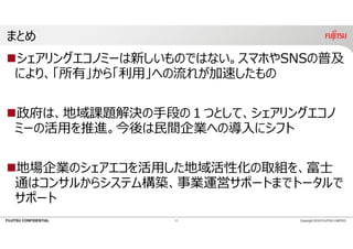 FUJITSU CONFIDENTIAL
まとめ
シェアリングエコノミーは新しいものではない。スマホやSNSの普及
により、「所有」から「利⽤」への流れが加速したもの
政府は、地域課題解決の⼿段の１つとして、シェアリングエコノ
ミーの活⽤を推進。今後は⺠間企業への導⼊にシフト
地場企業のシェアエコを活⽤した地域活性化の取組を、富⼠
通はコンサルからシステム構築、事業運営サポートまでトータルで
サポート
11 Copyright 2018 FUJITSU LIMITED
 