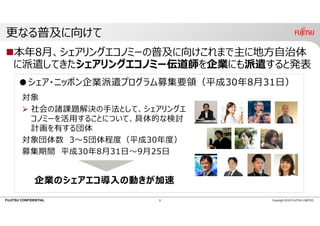 FUJITSU CONFIDENTIAL
更なる普及に向けて
本年8⽉、シェアリングエコノミーの普及に向けこれまで主に地⽅⾃治体
に派遣してきたシェアリングエコノミー伝道師を企業にも派遣すると発表
8 Copyright 2018 FUJITSU LIMITED
●シェア・ニッポン企業派遣プログラム募集要領（平成30年8⽉31⽇）
対象
 社会の諸課題解決の⼿法として、シェアリングエ
コノミーを活⽤することについて、具体的な検討
計画を有する団体
対象団体数 3〜5団体程度（平成30年度）
募集期間 平成30年8⽉31⽇〜9⽉25⽇
企業のシェアエコ導⼊の動きが加速
 