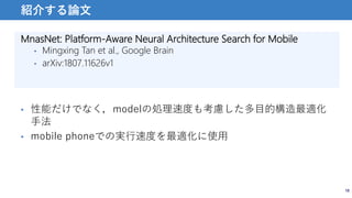 MnasNet: Platform-Aware Neural Architecture Search for Mobile
• Mingxing Tan et al., Google Brain
• arXiv:1807.11626v1
18
紹介する論文
• 性能だけでなく，modelの処理速度も考慮した多目的構造最適化
手法
• mobile phoneでの実行速度を最適化に使用
 