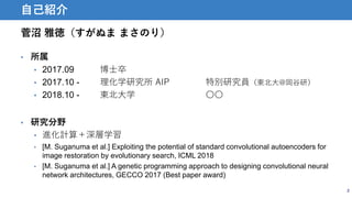 菅沼 雅徳（すがぬま まさのり）
2
自己紹介
• 所属
• 2017.09 博士卒
• 2017.10 - 理化学研究所 AIP 特別研究員（東北大@岡谷研）
• 2018.10 - 東北大学 〇〇
• 研究分野
• 進化計算＋深層学習
• [M. Suganuma et al.] Exploiting the potential of standard convolutional autoencoders for
image restoration by evolutionary search, ICML 2018
• [M. Suganuma et al.] A genetic programming approach to designing convolutional neural
network architectures, GECCO 2017 (Best paper award)
 