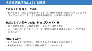とにかく計算コストが高い
• 抑えるために探索空間を削減すると，experts’ design biasが入ってしまう＆
ランダムサーチでも十分な結果を取得可能 →探索の必要性？
30
構造最適化手法に対する所感
依然として人間の design bias が入っている
• 本当の意味で新しい構造探索をしているとは思えない
• が，性能の底上げとしては○．先行研究の構造を最適化することでSOTAを
出すことも
Future work
• いろんなタスクに適用し，有用性をもう少し検証する必要あり
• ResNet みたいな汎用的な構造の探索にフォーカス？
 
