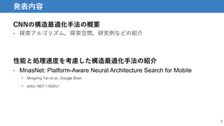 CNNの構造最適化手法の概要
• 探索アルゴリズム，探索空間，研究例などの紹介
性能と処理速度を考慮した構造最適化手法の紹介
• MnasNet: Platform-Aware Neural Architecture Search for Mobile
• Mingxing Tan et al., Google Brain
• arXiv:1807.11626v1
5
発表内容
 