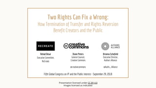 Two Rights Can Fix a Wrong:
How Termination of Transfer and Rights Reversion
Benefit Creators and the Public
Fifth Global Congress on IP and the Public Interest - September 29, 2018
Brianna Schofield
Executive Director,
Authors Alliance
@Auths_Alliance
Diane Peters
General Counsel,
Creative Commons
@creativecommons
Presentation licensed under CC BY 4.0
Images licensed as indicated
Rehad Desai
Executive Committee,
ReCreate
 