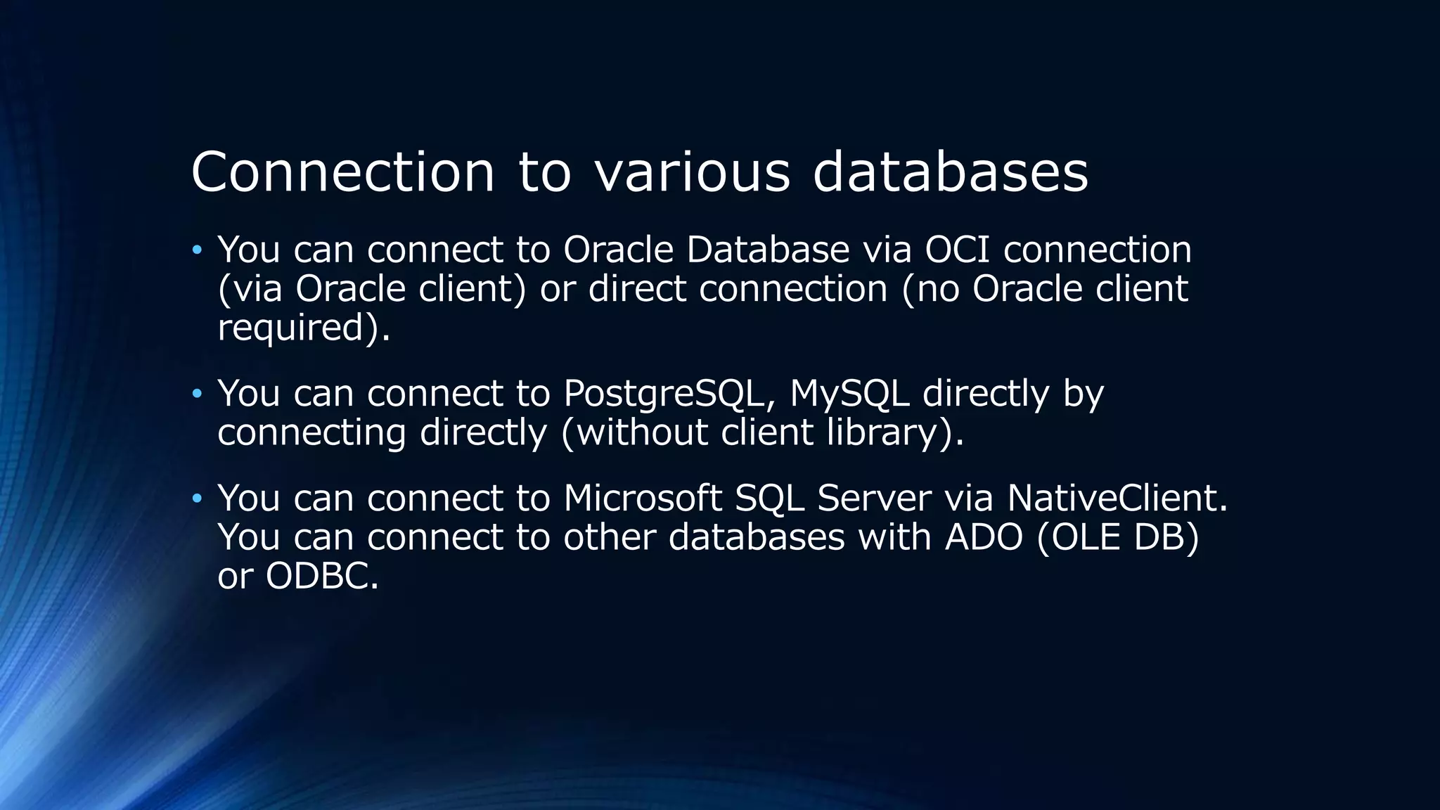 Connection to various databases
• You can connect to Oracle Database via OCI connection
(via Oracle client) or direct connection (no Oracle client
required).
• You can connect to PostgreSQL, MySQL directly by
connecting directly (without client library).
• You can connect to Microsoft SQL Server via NativeClient.
You can connect to other databases with ADO (OLE DB)
or ODBC.
 