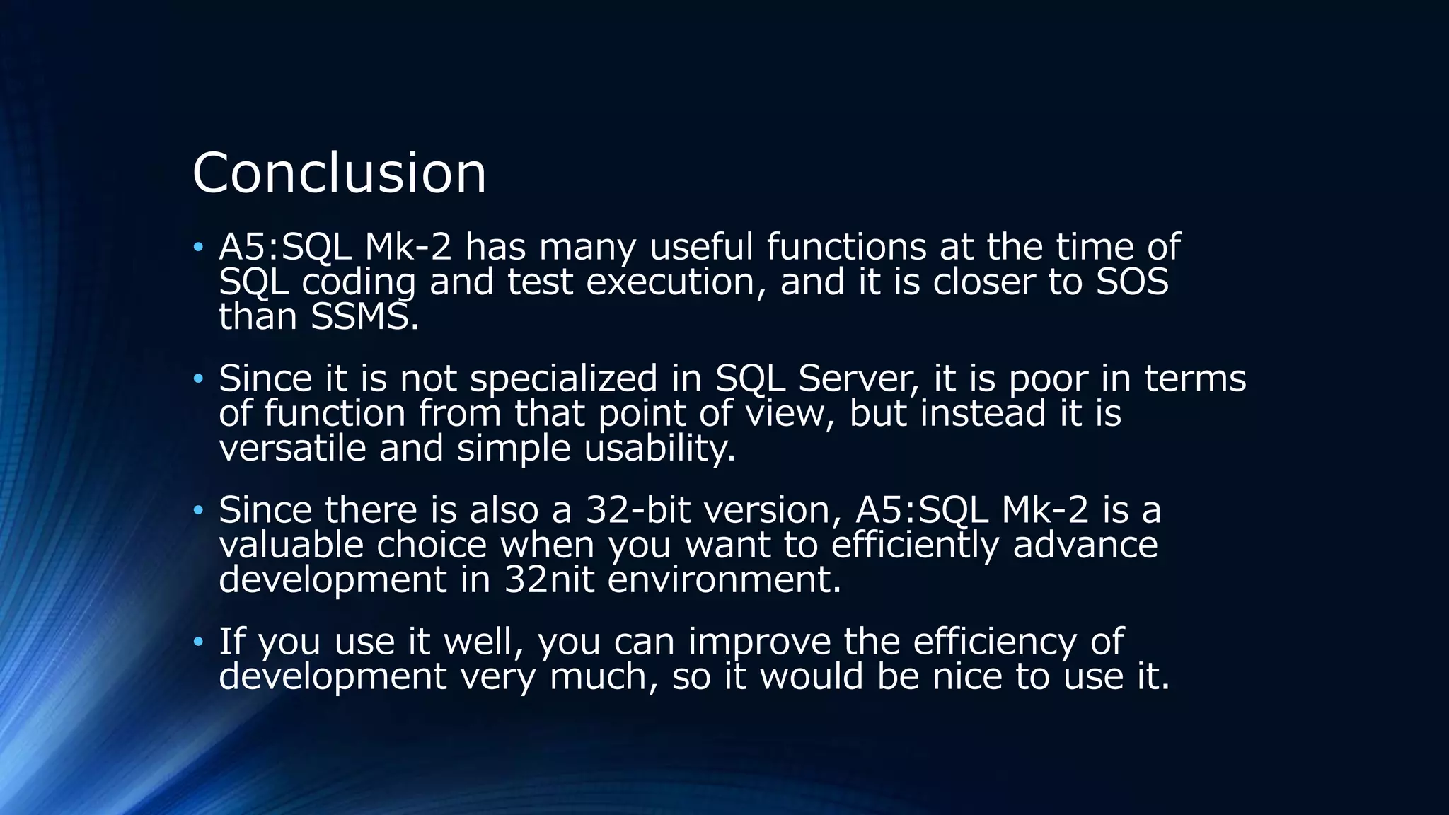 Conclusion
• A5:SQL Mk-2 has many useful functions at the time of
SQL coding and test execution, and it is closer to SOS
than SSMS.
• Since it is not specialized in SQL Server, it is poor in terms
of function from that point of view, but instead it is
versatile and simple usability.
• Since there is also a 32-bit version, A5:SQL Mk-2 is a
valuable choice when you want to efficiently advance
development in 32nit environment.
• If you use it well, you can improve the efficiency of
development very much, so it would be nice to use it.
 