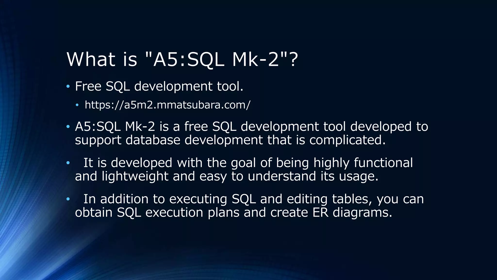 What is "A5:SQL Mk-2"?
• Free SQL development tool.
• https://a5m2.mmatsubara.com/
• A5:SQL Mk-2 is a free SQL development tool developed to
support database development that is complicated.
• It is developed with the goal of being highly functional
and lightweight and easy to understand its usage.
• In addition to executing SQL and editing tables, you can
obtain SQL execution plans and create ER diagrams.
 