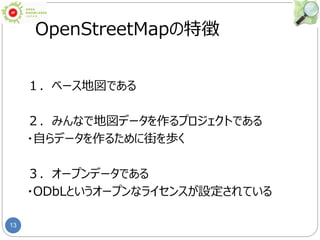 13
OpenStreetMapの特徴
１．ベース地図である
２．みんなで地図データを作るプロジェクトである
・自らデータを作るために街を歩く
３．オープンデータである
・ODbLというオープンなライセンスが設定されている
 