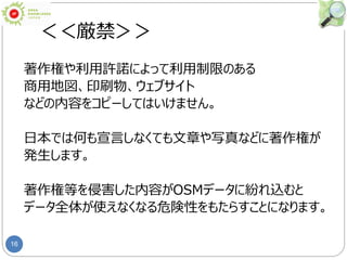 16
＜＜厳禁＞＞
著作権や利用許諾によって利用制限のある
商用地図、印刷物、ウェブサイト
などの内容をコピーしてはいけません。
日本では何も宣言しなくても文章や写真などに著作権が
発生します。
著作権等を侵害した内容がOSMデータに紛れ込むと
データ全体が使えなくなる危険性をもたらすことになります。
 