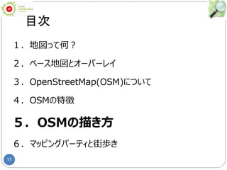 17
目次
１．地図って何？
２．ベース地図とオーバーレイ
３．OpenStreetMap(OSM)について
４．OSMの特徴
５．OSMの描き方
６．マッピングパーティと街歩き
 
