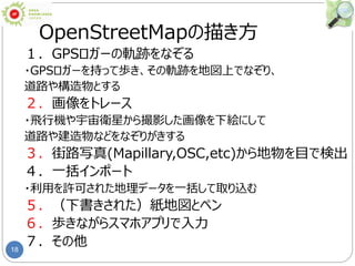 18
OpenStreetMapの描き方
１．GPSロガーの軌跡をなぞる
・GPSロガーを持って歩き、その軌跡を地図上でなぞり、
道路や構造物とする
２．画像をトレース
・飛行機や宇宙衛星から撮影した画像を下絵にして
道路や建造物などをなぞりがきする
３．街路写真(Mapillary,OSC,etc)から地物を目で検出
４．一括インポート
・利用を許可された地理データを一括して取り込む
５．（下書きされた）紙地図とペン
６．歩きながらスマホアプリで入力
７．その他
 