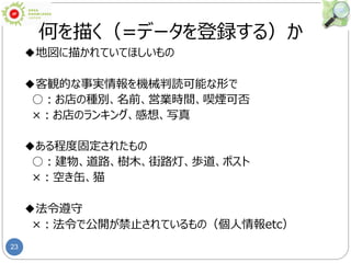 23
何を描く（=データを登録する）か
◆地図に描かれていてほしいもの
◆客観的な事実情報を機械判読可能な形で
○：お店の種別、名前、営業時間、喫煙可否
×：お店のランキング、感想、写真
◆ある程度固定されたもの
○：建物、道路、樹木、街路灯、歩道、ポスト
×：空き缶、猫
◆法令遵守
×：法令で公開が禁止されているもの（個人情報etc）
 