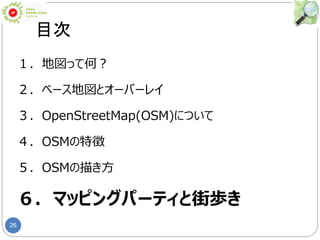 26
目次
１．地図って何？
２．ベース地図とオーバーレイ
３．OpenStreetMap(OSM)について
４．OSMの特徴
５．OSMの描き方
６．マッピングパーティと街歩き
 