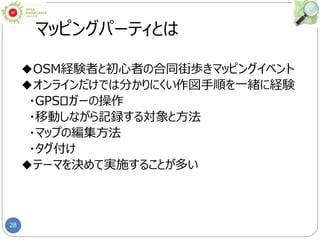 28
マッピングパーティとは
◆OSM経験者と初心者の合同街歩きマッピングイベント
◆オンラインだけでは分かりにくい作図手順を一緒に経験
・GPSロガーの操作
・移動しながら記録する対象と方法
・マップの編集方法
・タグ付け
◆テーマを決めて実施することが多い
 