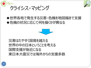 37
クライシス・マッピング
◆世界各地で発生する災害・危機を地図描きで支援
◆危機の状況に応じて何を描くかが異なる
災害はたやすく国境を越える
世界の中の日本ということを考える
国際支援が身近になる
東日本大震災では海外からの支援多数
 