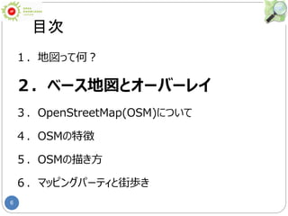 6
目次
１．地図って何？
２．ベース地図とオーバーレイ
３．OpenStreetMap(OSM)について
４．OSMの特徴
５．OSMの描き方
６．マッピングパーティと街歩き
 
