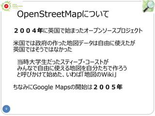 9
OpenStreetMapについて
２００４年に英国で始まったオープンソースプロジェクト
米国では政府の作った地図データは自由に使えたが
英国ではそうではなかった
当時大学生だったスティーブ・コーストが
みんなで自由に使える地図を自分たちで作ろう
と呼びかけて始めた、いわば「地図のWiki」
ちなみにGoogle Mapsの開始は２００５年
 