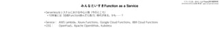 みんなだいすきFunction as a Service
• Serverlessなシステムにおける中心人物（今のところ）
• 10年後には「自前Function挟んだら負け」時代が来る、かも……？
• Service： AWS Lambda、Azure Functions、Google Cloud Functions、IBM Cloud Functions
• OSS： OpenFaaS、Apache OpenWhisk、Kubeless
スライドURL：bit.ly/faas20180929
Serverlessを支える技術 第2版：gum.co/serverless2
 