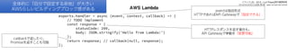 AWS Lambda
exports.handler = async (event, context, callback) => {
// TODO implement
const response = {
statusCode: 200,
body: JSON.stringify('Hello from Lambda!')
};
return response; // callback(null, response);
};
callbackで返したり、
Promiseを返すことも可能
eventは独自形式
HTTPであればAPI Gatewayで「設定できる」
HTTPレスポンスを返す場合も、
API Gatewayで挙動を「変更可能」
全体的に「自分で設定する余地」が大きい
AWSらしいビルディングブロック感がある
スライドURL：bit.ly/faas20180929
Serverlessを支える技術 第2版：gum.co/serverless2
 