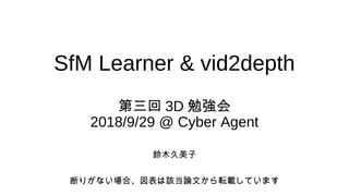 SfM Learner & vid2depth
第三回 3D 勉強会
2018/9/29 @ Cyber Agent
鈴木久美子
断りがない場合、図表は該当論文から転載しています
 