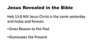 Jesus Revealed in the Bible
Heb 13:8 NIV Jesus Christ is the same yesterday
and today and forever.
•Gives Reason to the Past
•Illuminates the Present
 