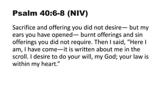 Psalm 40:6-8 (NIV)
Sacrifice and offering you did not desire— but my
ears you have opened— burnt offerings and sin
offerings you did not require. Then I said, “Here I
am, I have come—it is written about me in the
scroll. I desire to do your will, my God; your law is
within my heart.”
 