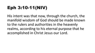 Eph 3:10-11(NIV)
His intent was that now, through the church, the
manifold wisdom of God should be made known
to the rulers and authorities in the heavenly
realms, according to his eternal purpose that he
accomplished in Christ Jesus our Lord.
 