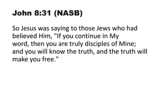 John 8:31 (NASB)
So Jesus was saying to those Jews who had
believed Him, "If you continue in My
word, then you are truly disciples of Mine;
and you will know the truth, and the truth will
make you free."
 