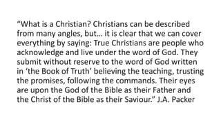 “What is a Christian? Christians can be described
from many angles, but… it is clear that we can cover
everything by saying: True Christians are people who
acknowledge and live under the word of God. They
submit without reserve to the word of God written
in ‘the Book of Truth’ believing the teaching, trusting
the promises, following the commands. Their eyes
are upon the God of the Bible as their Father and
the Christ of the Bible as their Saviour.” J.A. Packer
 