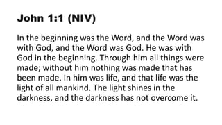 John 1:1 (NIV)
In the beginning was the Word, and the Word was
with God, and the Word was God. He was with
God in the beginning. Through him all things were
made; without him nothing was made that has
been made. In him was life, and that life was the
light of all mankind. The light shines in the
darkness, and the darkness has not overcome it.
 