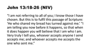 John 13:18-26 (NIV)
“I am not referring to all of you; I know those I have
chosen. But this is to fulfil this passage of Scripture:
‘He who shared my bread has turned against me.’ “I
am telling you now before it happens, so that when
it does happen you will believe that I am who I am.
Very truly I tell you, whoever accepts anyone I send
accepts me; and whoever accepts me accepts the
one who sent me.”
 