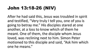 John 13:18-26 (NIV)
After he had said this, Jesus was troubled in spirit
and testified, “Very truly I tell you, one of you is
going to betray me.” His disciples stared at one
another, at a loss to know which of them he
meant. One of them, the disciple whom Jesus
loved, was reclining next to him. Simon Peter
motioned to this disciple and said, “Ask him which
one he means.”
 