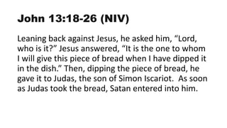 John 13:18-26 (NIV)
Leaning back against Jesus, he asked him, “Lord,
who is it?” Jesus answered, “It is the one to whom
I will give this piece of bread when I have dipped it
in the dish.” Then, dipping the piece of bread, he
gave it to Judas, the son of Simon Iscariot. As soon
as Judas took the bread, Satan entered into him.
 
