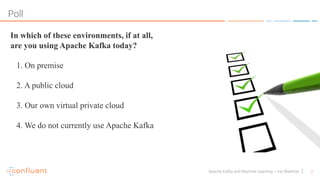 2Apache Kafka and Machine Learning – Kai Waehner
Poll
In which of these environments, if at all,
are you using Apache Kafka today?
1. On premise
2. A public cloud
3. Our own virtual private cloud
4. We do not currently use Apache Kafka
 