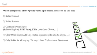 23Apache Kafka and Machine Learning – Kai Waehner
Poll
Which components of the Apache Kafka open source ecosystem do you use?
1) Kafka Connect
2) Kafka Streams
3) Confluent Open Source
(Schema Registry, REST Proxy, KSQL, non-Java Clients, …)
4) Other Open Source Add-Ons (Kafka Manager, node-rdkafka Client, …)
5) Only Kafka for Messaging / Storage + Java Producers and Consumers
 