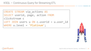 30Apache Kafka and Machine Learning – Kai Waehner
KSQL – Continuous Query for Streaming ETL
CREATE STREAM vip_actions AS
SELECT userid, page, action FROM
clickstream c
LEFT JOIN users u ON c.userid = u.user_id
WHERE u.level = 'Platinum';
 