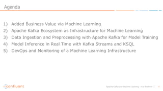 4Apache Kafka and Machine Learning – Kai Waehner
Agenda
1) Added Business Value via Machine Learning
2) Apache Kafka Ecosystem as Infrastructure for Machine Learning
3) Data Ingestion and Preprocessing with Apache Kafka for Model Training
4) Model Inference in Real Time with Kafka Streams and KSQL
5) DevOps and Monitoring of a Machine Learning Infrastructure
 