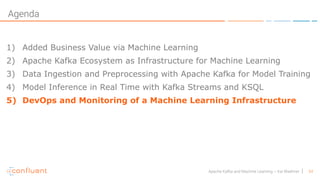 54Apache Kafka and Machine Learning – Kai Waehner
Agenda
1) Added Business Value via Machine Learning
2) Apache Kafka Ecosystem as Infrastructure for Machine Learning
3) Data Ingestion and Preprocessing with Apache Kafka for Model Training
4) Model Inference in Real Time with Kafka Streams and KSQL
5) DevOps and Monitoring of a Machine Learning Infrastructure
 