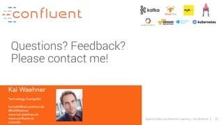 65Apache Kafka and Machine Learning – Kai Waehner
Kai Waehner
Technology Evangelist
kontakt@kai-waehner.de
@KaiWaehner
www.kai-waehner.de
www.confluent.io
LinkedIn
Questions? Feedback?
Please contact me!
 