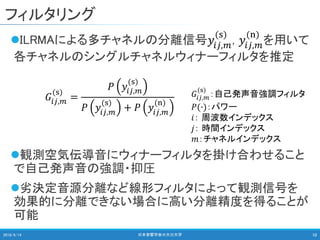 フィルタリング
ILRMAによる多チャネルの分離信号𝑦𝑖𝑗,𝑚
(s)
, 𝑦𝑖𝑗,𝑚
(n)
を用いて
各チャネルのシングルチャネルウィナーフィルタを推定
観測空気伝導音にウィナーフィルタを掛け合わせること
で自己発声音の強調・抑圧
劣決定音源分離など線形フィルタによって観測信号を
効果的に分離できない場合に高い分離精度を得ることが
可能
2018/9/14 日本音響学会＠大分大学 10
𝐺𝑖𝑗,𝑚
(s)
=
𝑃 𝑦𝑖𝑗,𝑚
(s)
𝑃 𝑦𝑖𝑗,𝑚
(s)
+ 𝑃 𝑦𝑖𝑗,𝑚
(n)
𝐺𝑖𝑗,𝑚
(s)
：自己発声音強調フィルタ
𝑃(∙)：パワー
𝑖： 周波数インデックス
𝑗： 時間インデックス
𝑚：チャネルインデックス
 