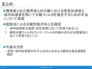 まとめ
環境音と自己発声音との分離における空気伝導音と
体内伝導音を用いて分離フィルタを推定するための手法
について提案
提案法による分離性能が向上を確認
1. 体内伝導音は強調・抑圧処理において有効であること
2. 線形分離フィルタとウィナーフィルタの組み合わせは提案法に
おいて有効でないこと
今後の方針
空気・体内伝導音のモデル化のためのより適切な混合過程を
検討
2018/9/14 日本音響学会＠大分大学 14
 