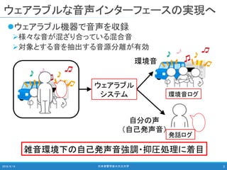 ウェアラブルな音声インターフェースの実現へ
ウェアラブル機器で音声を収録
様々な音が混ざり合っている混合音
対象とする音を抽出する音源分離が有効
2018/9/14 日本音響学会＠大分大学 3
ウェアラブル
システム
環境音
自分の声
（自己発声音）
環境音ログ
発話ログ
雑音環境下の自己発声音強調・抑圧処理に着目
 
