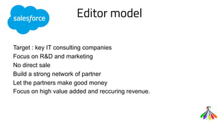 Editor model
Target : key IT consulting companies
Focus on R&D and marketing
No direct sale
Build a strong network of partner
Let the partners make good money
Focus on high value added and reccuring revenue.
 