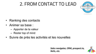 2. FROM CONTACT TO LEAD
• Ranking des contacts
• Animer sa base :
– Apporter de la valeur
– Rester top of mind
• Suivre de près les activités et les nouvelles
Sales navigator, CRM, prospect.io,
Nelis, etc.
 