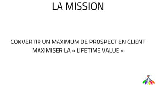 LA MISSION
CONVERTIR UN MAXIMUM DE PROSPECT EN CLIENT
MAXIMISER LA « LIFETIME VALUE »
 