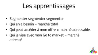 Les apprentissages
• Segmenter segmenter segmenter
• Qui en a besoin = marché total
• Qui peut accéder à mon offre = marché adressable,
• Qui je vise avec mon Go to market = marché
adressé
 