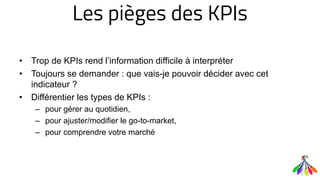 Les pièges des KPIs
• Trop de KPIs rend l’information difficile à interpréter
• Toujours se demander : que vais-je pouvoir décider avec cet
indicateur ?
• Différentier les types de KPIs :
– pour gérer au quotidien,
– pour ajuster/modifier le go-to-market,
– pour comprendre votre marché
 