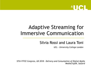 Adaptive Streaming for
Immersive Communication
Silvia Rossi and Laura Toni
UCL - University College London
57th FITCE Congress, UK 2018 - Delivery and Consumption of Digital Media
MediaCityUK, Salford
 